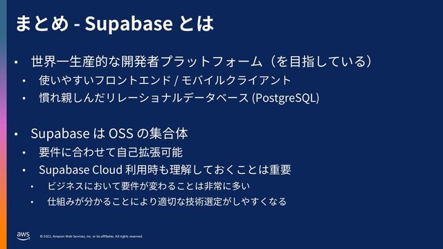 © 2022, Amazon Web Services, Inc. or its affiliates. All rights reserved.
まとめ - Supabase とは
• 世界⼀⽣産的な開発者プラットフォーム（を⽬指している）
• 使いやすいフロントエンド / モバイルクライアント
• 慣れ親しんだリレーショナルデータベース (PostgreSQL)
• Supabase は OSS の集合体
• 要件に合わせて⾃⼰拡張可能
• Supabase Cloud 利⽤時も理解しておくことは重要
• ビジネスにおいて要件が変わることは⾮常に多い
• 仕組みが分かることにより適切な技術選定がしやすくなる
