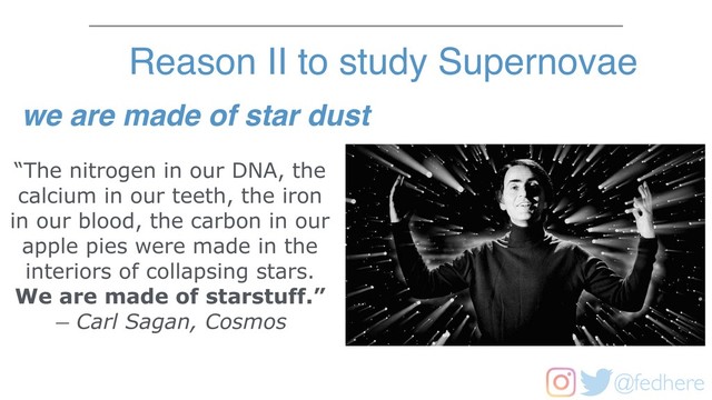 @fedhere
“The nitrogen in our DNA, the
calcium in our teeth, the iron
in our blood, the carbon in our
apple pies were made in the
interiors of collapsing stars.
We are made of starstuff.”
― Carl Sagan, Cosmos
Reason II to study Supernovae
we are made of star dust
