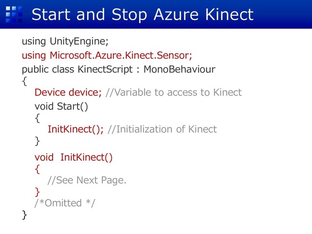 Start and Stop Azure Kinect
using UnityEngine;
using Microsoft.Azure.Kinect.Sensor;
public class KinectScript : MonoBehaviour
{
Device device; //Variable to access to Kinect
void Start()
{
InitKinect(); //Initialization of Kinect
}
void InitKinect()
{
//See Next Page.
}
/*Omitted */
}
