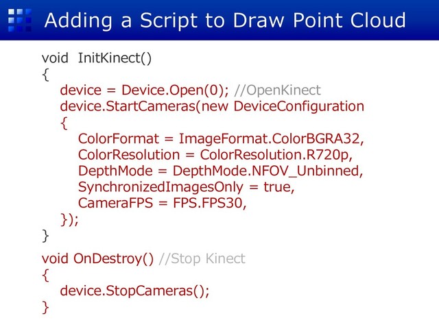 Adding a Script to Draw Point Cloud
void InitKinect()
{
device = Device.Open(0); //OpenKinect
device.StartCameras(new DeviceConfiguration
{
ColorFormat = ImageFormat.ColorBGRA32,
ColorResolution = ColorResolution.R720p,
DepthMode = DepthMode.NFOV_Unbinned,
SynchronizedImagesOnly = true,
CameraFPS = FPS.FPS30,
});
}
void OnDestroy() //Stop Kinect
{
device.StopCameras();
}
