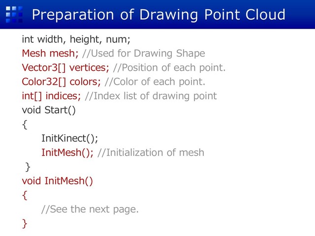 Preparation of Drawing Point Cloud
int width, height, num;
Mesh mesh; //Used for Drawing Shape
Vector3[] vertices; //Position of each point.
Color32[] colors; //Color of each point.
int[] indices; //Index list of drawing point
void Start()
{
InitKinect();
InitMesh(); //Initialization of mesh
}
void InitMesh()
{
//See the next page.
}
