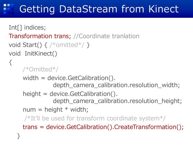 Getting DataStream from Kinect
Int[] indices;
Transformation trans; //Coordinate tranlation
void Start() { /*omitted*/ }
void InitKinect()
{
/*Omitted*/
width = device.GetCalibration().
depth_camera_calibration.resolution_width;
height = device.GetCalibration().
depth_camera_calibration.resolution_height;
num = height * width;
/*It’ll be used for transform coordinate system*/
trans = device.GetCalibration().CreateTransformation();
}

