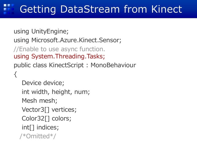 Getting DataStream from Kinect
using UnityEngine;
using Microsoft.Azure.Kinect.Sensor;
//Enable to use async function.
using System.Threading.Tasks;
public class KinectScript : MonoBehaviour
{
Device device;
int width, height, num;
Mesh mesh;
Vector3[] vertices;
Color32[] colors;
int[] indices;
/*Omitted*/
