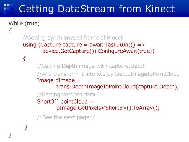 Getting DataStream from Kinect
While (true)
{
//Getting synchlonyzed frame of Kinect
using (Capture capture = await Task.Run(() =>
device.GetCapture()).ConfigureAwait(true))
{
//Getting Depth image with capture.Depth
//And transform it into xyz by DeptuImageToPointCloud
Image pImage =
trans.DepthImageToPointCloud(capture.Depth);
//Getting vertices data.
Short3[] pointCloud =
pImage.GetPixels().ToArray();
/*See the next page*/
}
}
