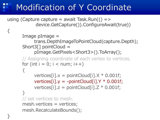 Modification of Y Coordinate
using (Capture capture = await Task.Run(() =>
device.GetCapture()).ConfigureAwait(true))
{
Image pImage =
trans.DepthImageToPointCloud(capture.Depth);
Short3[] pointCloud =
pImage.GetPixels().ToArray();
// Assigning coordinate of each vertex to vertices.
for (int i = 0; i < num; i++)
{
vertices[i].x = pointCloud[i].X * 0.001f;
vertices[i].y = -pointCloud[i].Y * 0.001f;
vertices[i].z = pointCloud[i].Z * 0.001f;
}
// set vertices to mesh.
mesh.vertices = vertices;
mesh.RecalculateBounds();
}
