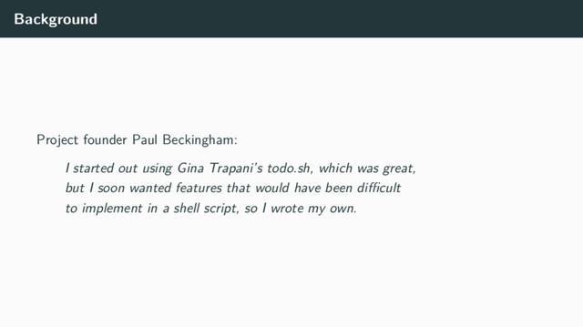 Background
Project founder Paul Beckingham:
I started out using Gina Trapani’s todo.sh, which was great,
but I soon wanted features that would have been diﬃcult
to implement in a shell script, so I wrote my own.
