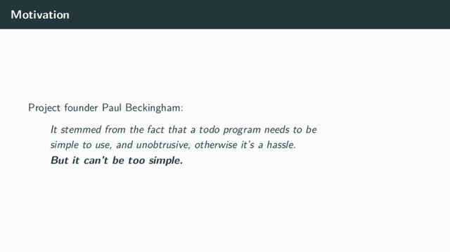 Motivation
Project founder Paul Beckingham:
It stemmed from the fact that a todo program needs to be
simple to use, and unobtrusive, otherwise it’s a hassle.
But it can’t be too simple.
