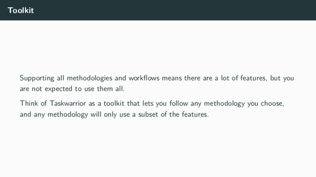 Toolkit
Supporting all methodologies and workﬂows means there are a lot of features, but you
are not expected to use them all.
Think of Taskwarrior as a toolkit that lets you follow any methodology you choose,
and any methodology will only use a subset of the features.
