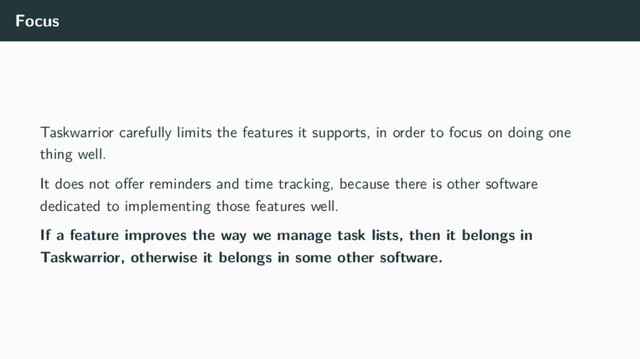 Focus
Taskwarrior carefully limits the features it supports, in order to focus on doing one
thing well.
It does not oﬀer reminders and time tracking, because there is other software
dedicated to implementing those features well.
If a feature improves the way we manage task lists, then it belongs in
Taskwarrior, otherwise it belongs in some other software.
