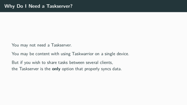 Why Do I Need a Taskserver?
You may not need a Taskserver.
You may be content with using Taskwarrior on a single device.
But if you wish to share tasks between several clients,
the Taskserver is the only option that properly syncs data.
