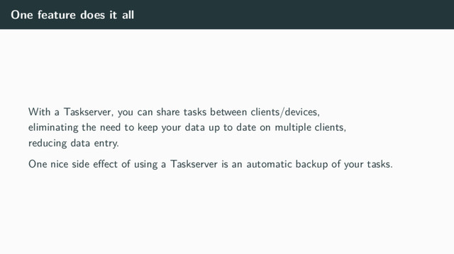 One feature does it all
With a Taskserver, you can share tasks between clients/devices,
eliminating the need to keep your data up to date on multiple clients,
reducing data entry.
One nice side eﬀect of using a Taskserver is an automatic backup of your tasks.

