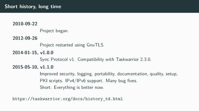 Short history, long time
2010-09-22
Project began.
2012-09-26
Project restarted using GnuTLS.
2014-01-15, v1.0.0
Sync Protocol v1. Compatibility with Taskwarrior 2.3.0.
2015-05-10, v1.1.0
Improved security, logging, portability, documentation, quality, setup,
PKI scripts. IPv4/IPv6 support. Many bug ﬁxes.
Short: Everything is better now.
https://taskwarrior.org/docs/history_td.html
