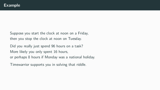 Example
Suppose you start the clock at noon on a Friday,
then you stop the clock at noon on Tuesday.
Did you really just spend 96 hours on a task?
More likely you only spent 16 hours,
or perhaps 8 hours if Monday was a national holiday.
Timewarrior supports you in solving that riddle.
