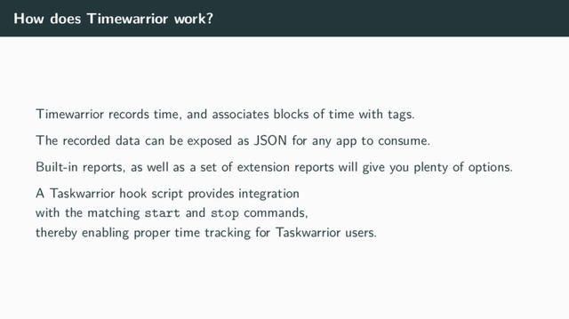 How does Timewarrior work?
Timewarrior records time, and associates blocks of time with tags.
The recorded data can be exposed as JSON for any app to consume.
Built-in reports, as well as a set of extension reports will give you plenty of options.
A Taskwarrior hook script provides integration
with the matching start and stop commands,
thereby enabling proper time tracking for Taskwarrior users.
