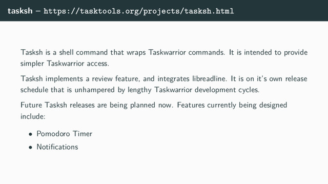 tasksh – https://tasktools.org/projects/tasksh.html
Tasksh is a shell command that wraps Taskwarrior commands. It is intended to provide
simpler Taskwarrior access.
Tasksh implements a review feature, and integrates libreadline. It is on it’s own release
schedule that is unhampered by lengthy Taskwarrior development cycles.
Future Tasksh releases are being planned now. Features currently being designed
include:
• Pomodoro Timer
• Notiﬁcations
