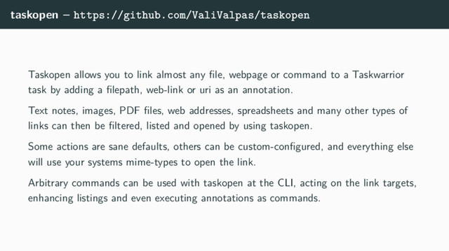 taskopen – https://github.com/ValiValpas/taskopen
Taskopen allows you to link almost any ﬁle, webpage or command to a Taskwarrior
task by adding a ﬁlepath, web-link or uri as an annotation.
Text notes, images, PDF ﬁles, web addresses, spreadsheets and many other types of
links can then be ﬁltered, listed and opened by using taskopen.
Some actions are sane defaults, others can be custom-conﬁgured, and everything else
will use your systems mime-types to open the link.
Arbitrary commands can be used with taskopen at the CLI, acting on the link targets,
enhancing listings and even executing annotations as commands.
