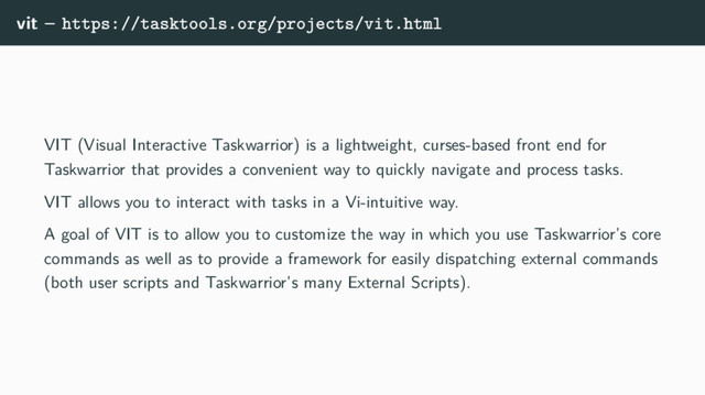 vit – https://tasktools.org/projects/vit.html
VIT (Visual Interactive Taskwarrior) is a lightweight, curses-based front end for
Taskwarrior that provides a convenient way to quickly navigate and process tasks.
VIT allows you to interact with tasks in a Vi-intuitive way.
A goal of VIT is to allow you to customize the way in which you use Taskwarrior’s core
commands as well as to provide a framework for easily dispatching external commands
(both user scripts and Taskwarrior’s many External Scripts).
