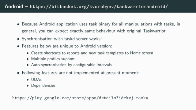 Android – https://bitbucket.org/kvorobyev/taskwarriorandroid/
• Because Android application uses task binary for all manipulations with tasks, in
general, you can expect exactly same behaviour with original Taskwarrior
• Synchronisation with taskd server works!
• Features below are unique to Android version:
• Create shortcuts to reports and new task templates to Home screen
• Multiple proﬁles support
• Auto-syncronisation by conﬁgurable intervals
• Following features are not implemented at present moment:
• UDAs
• Dependencies
https://play.google.com/store/apps/details?id=kvj.taskw

