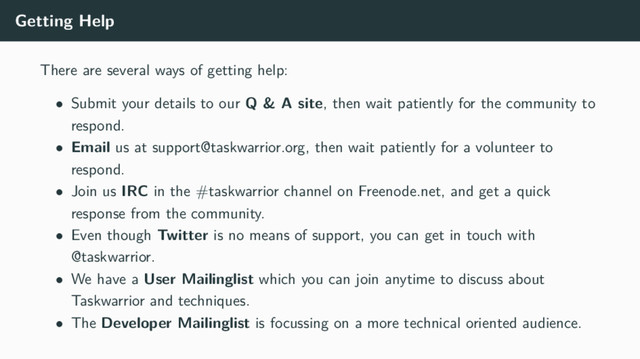 Getting Help
There are several ways of getting help:
• Submit your details to our Q & A site, then wait patiently for the community to
respond.
• Email us at support@taskwarrior.org, then wait patiently for a volunteer to
respond.
• Join us IRC in the #taskwarrior channel on Freenode.net, and get a quick
response from the community.
• Even though Twitter is no means of support, you can get in touch with
@taskwarrior.
• We have a User Mailinglist which you can join anytime to discuss about
Taskwarrior and techniques.
• The Developer Mailinglist is focussing on a more technical oriented audience.
