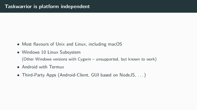 Taskwarrior is platform independent
• Most ﬂavours of Unix and Linux, including macOS
• Windows 10 Linux Subsystem
(Other Windows versions with Cygwin – unsupported, but known to work)
• Android with Termux
• Third-Party Apps (Android-Client, GUI based on NodeJS, . . . )
