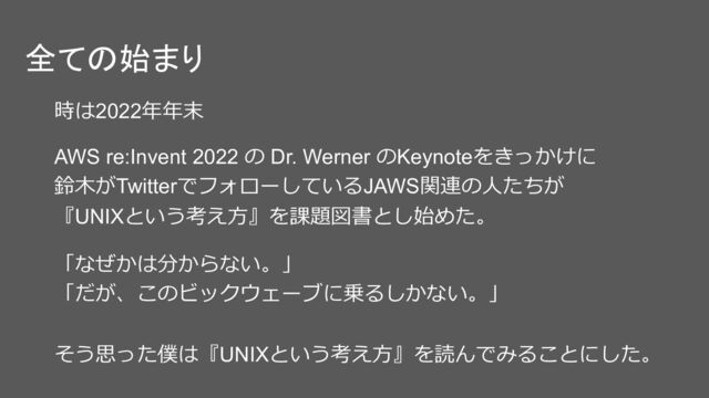 全ての始まり
時は2022年年末
AWS re:Invent 2022 の Dr. Werner のKeynoteをきっかけに
鈴⽊がTwitterでフォローしているJAWS関連の⼈たちが
『UNIXという考え⽅』を課題図書とし始めた。
「なぜかは分からない。」
「だが、このビックウェーブに乗るしかない。」
そう思った僕は『UNIXという考え⽅』を読んでみることにした。
