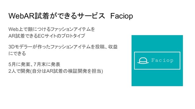 WebAR試着ができるサービス　Faciop
Web上で顔につけるファッションアイテムを
AR試着できるECサイトのプロトタイプ
3Dモデラーが作ったファッションアイテムを投稿、収益
にできる
5月に発案、7月末に発表
2人で開発(自分はAR試着の検証開発を担当)
