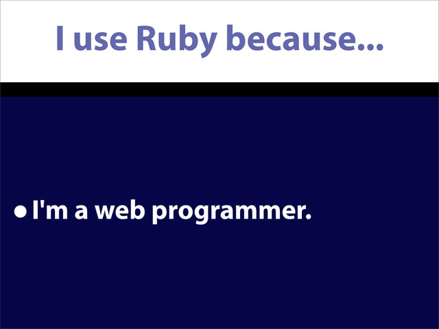 I use Ruby because...
•I'm a web programmer.
