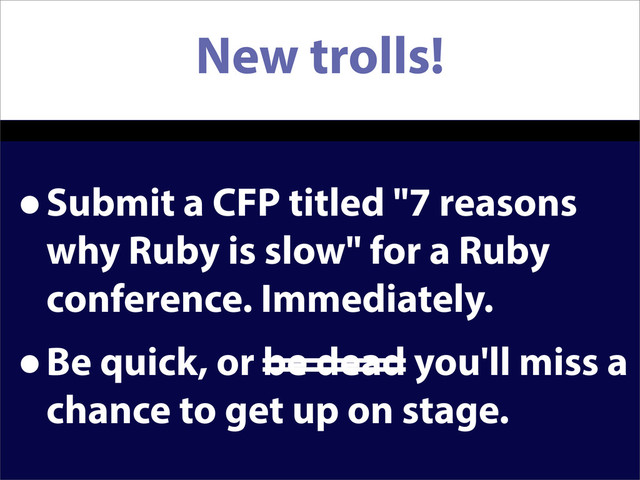 New trolls!
•Submit a CFP titled "7 reasons
why Ruby is slow" for a Ruby
conference. Immediately.
•Be quick, or be dead you'll miss a
chance to get up on stage.
