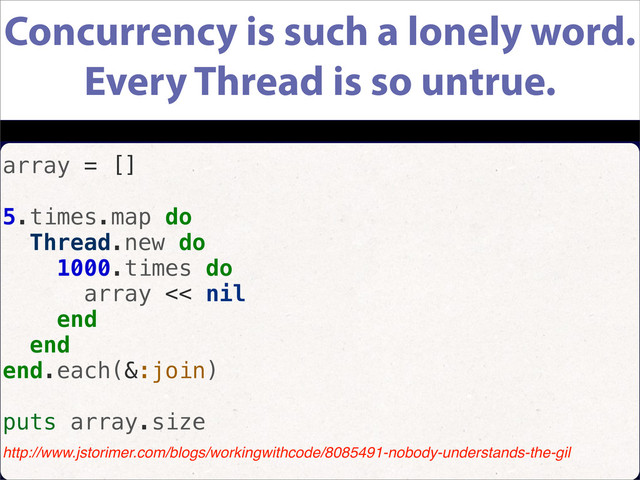 Concurrency is such a lonely word.
Every Thread is so untrue.
array = []
5.times.map do
Thread.new do
1000.times do
array << nil
end
end
end.each(&:join)
puts array.size
http://www.jstorimer.com/blogs/workingwithcode/8085491-nobody-understands-the-gil
