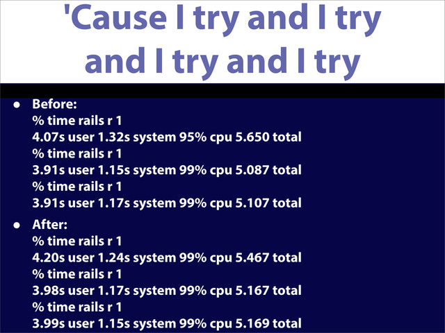 'Cause I try and I try
and I try and I try
• Before:
% time rails r 1
4.07s user 1.32s system 95% cpu 5.650 total
% time rails r 1
3.91s user 1.15s system 99% cpu 5.087 total
% time rails r 1
3.91s user 1.17s system 99% cpu 5.107 total
• After:
% time rails r 1
4.20s user 1.24s system 99% cpu 5.467 total
% time rails r 1
3.98s user 1.17s system 99% cpu 5.167 total
% time rails r 1
3.99s user 1.15s system 99% cpu 5.169 total
