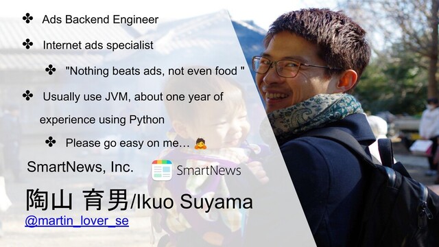 陶山 育男/Ikuo Suyama
@martin_lover_se
SmartNews, Inc.
✤ Ads Backend Engineer
✤ Internet ads specialist
✤ "Nothing beats ads, not even food "
✤ Usually use JVM, about one year of
experience using Python
✤ Please go easy on me… 🙇

