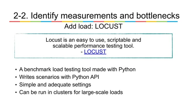 • A benchmark load testing tool made with Python
• Writes scenarios with Python API
• Simple and adequate settings
• Can be run in clusters for large-scale loads
Locust is an easy to use, scriptable and
scalable performance testing tool.
- LOCUST
2-2. Identify measurements and bottlenecks
Add load: LOCUST
