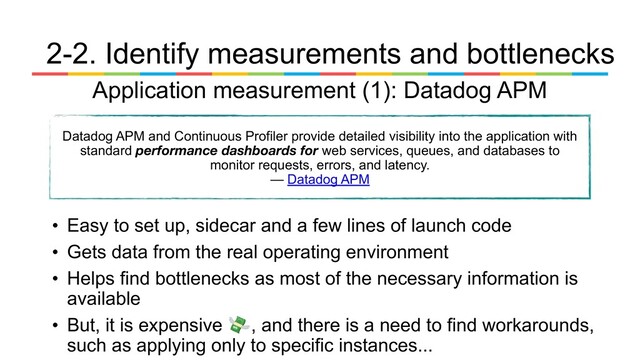 • Easy to set up, sidecar and a few lines of launch code
• Gets data from the real operating environment
• Helps find bottlenecks as most of the necessary information is
available
• But, it is expensive 💸, and there is a need to find workarounds,
such as applying only to specific instances...
Application measurement (1): Datadog APM
Datadog APM and Continuous Profiler provide detailed visibility into the application with
standard performance dashboards for web services, queues, and databases to
monitor requests, errors, and latency.
— Datadog APM
2-2. Identify measurements and bottlenecks
