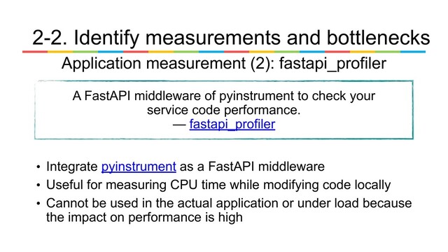 Application measurement (2): fastapi_profiler
A FastAPI middleware of pyinstrument to check your
service code performance.
— fastapi_profiler
• Integrate pyinstrument as a FastAPI middleware
• Useful for measuring CPU time while modifying code locally
• Cannot be used in the actual application or under load because
the impact on performance is high
2-2. Identify measurements and bottlenecks
