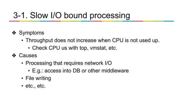 3-1. Slow I/O bound processing
✤ Symptoms
• Throughput does not increase when CPU is not used up.
• Check CPU us with top, vmstat, etc.
✤ Causes
• Processing that requires network I/O
• E.g.: access into DB or other middleware
• File writing
• etc., etc.
