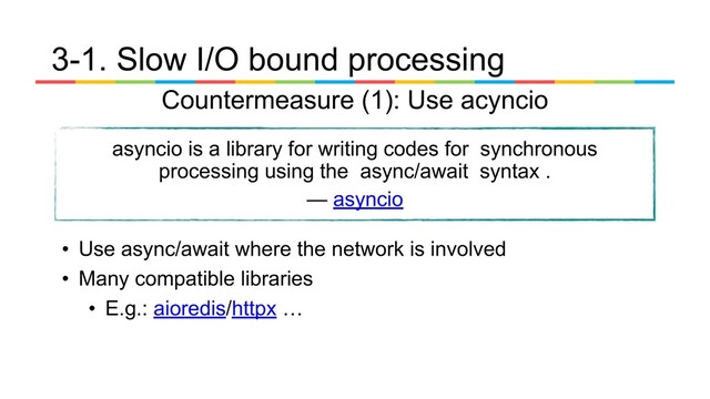 • Use async/await where the network is involved
• Many compatible libraries
• E.g.: aioredis/httpx …
3-1. Slow I/O bound processing
Countermeasure (1): Use acyncio
asyncio is a library for writing codes for synchronous
processing using the async/await syntax .
— asyncio
