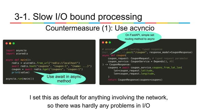 3-1. Slow I/O bound processing
Countermeasure (1): Use acyncio
I set this as default for anything involving the network,
so there was hardly any problems in I/O
On FastAPI, simple set
routing method to async
Use await in async
method
