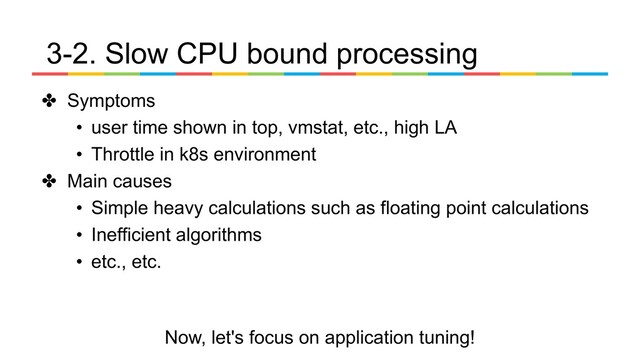 ✤ Symptoms
• user time shown in top, vmstat, etc., high LA
• Throttle in k8s environment
✤ Main causes
• Simple heavy calculations such as floating point calculations
• Inefficient algorithms
• etc., etc.
3-2. Slow CPU bound processing
Now, let's focus on application tuning!
