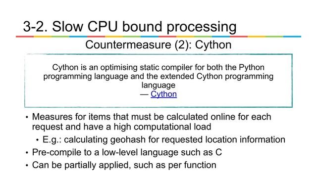 • Measures for items that must be calculated online for each
request and have a high computational load
• E.g.: calculating geohash for requested location information
• Pre-compile to a low-level language such as C
• Can be partially applied, such as per function
Countermeasure (2): Cython
3-2. Slow CPU bound processing
Cython is an optimising static compiler for both the Python
programming language and the extended Cython programming
language
— Cython
