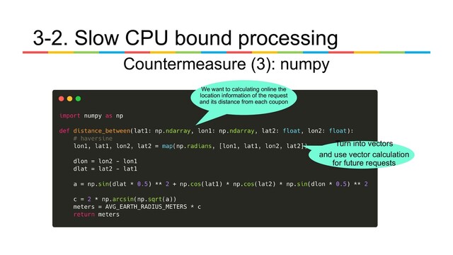 Countermeasure (3): numpy
3-2. Slow CPU bound processing
Turn into vectors
and use vector calculation
for future requests
We want to calculating online the
location information of the request
and its distance from each coupon
　
