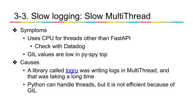 3-3. Slow logging: Slow MultiThread
✤ Symptoms
• Uses CPU for threads other than FastAPI
• Check with Datadog
• GIL values are low in py-spy top
✤ Causes
• A library called logru was writing logs in MultiThread, and
that was taking a long time
• Python can handle threads, but it is not efficient because of
GIL

