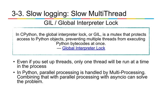 3-3. Slow logging: Slow MultiThread
In CPython, the global interpreter lock, or GIL, is a mutex that protects
access to Python objects, preventing multiple threads from executing
Python bytecodes at once.
— Global Interpreter Lock
GIL / Global Interpreter Lock
• Even if you set up threads, only one thread will be run at a time
in the process
• In Python, parallel processing is handled by Multi-Processing.
Combining that with parallel processing with asyncio can solve
the problem.
