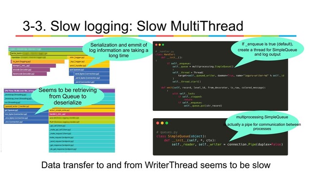 3-3. Slow logging: Slow MultiThread
Serialization and emmit of
log information are taking a
long time
Seems to be retrieving
from Queue to
deserialize
If _enqueue is true (default),
create a thread for SimpleQueue
and log output
multiprocessing.SimpleQueue
is actually a pipe for communication between
processes
Data transfer to and from WriterThread seems to be slow
