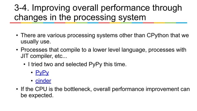 • There are various processing systems other than CPython that we
usually use.
• Processes that compile to a lower level language, processes with
JIT compiler, etc...
• I tried two and selected PyPy this time.
• PyPy
• cinder
• If the CPU is the bottleneck, overall performance improvement can
be expected.
3-4. Improving overall performance through
changes in the processing system
