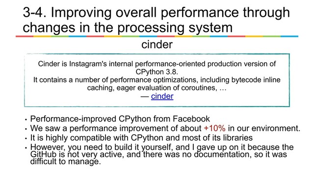 cinder
Cinder is Instagram's internal performance-oriented production version of
CPython 3.8.
It contains a number of performance optimizations, including bytecode inline
caching, eager evaluation of coroutines, …
— cinder
• Performance-improved CPython from Facebook
• We saw a performance improvement of about +10% in our environment.
• It is highly compatible with CPython and most of its libraries
• However, you need to build it yourself, and I gave up on it because the
GitHub is not very active, and there was no documentation, so it was
difficult to manage.
3-4. Improving overall performance through
changes in the processing system
