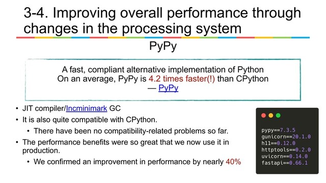 PyPy
A fast, compliant alternative implementation of Python
On an average, PyPy is 4.2 times faster(!) than CPython
— PyPy
• JIT compiler/Incminimark GC
• It is also quite compatible with CPython.
• There have been no compatibility-related problems so far.
• The performance benefits were so great that we now use it in
production.
• We confirmed an improvement in performance by nearly 40%
3-4. Improving overall performance through
changes in the processing system
