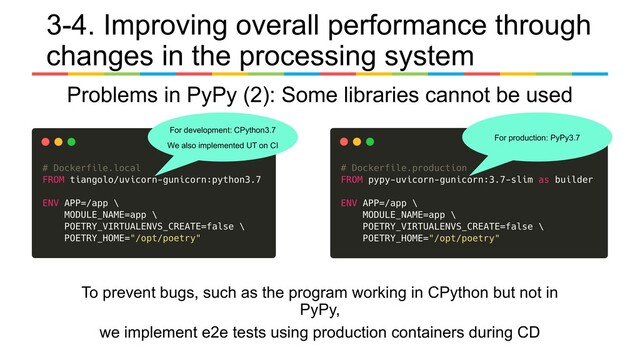 To prevent bugs, such as the program working in CPython but not in
PyPy,
we implement e2e tests using production containers during CD
For development: CPython3.7
We also implemented UT on CI
For production: PyPy3.7
3-4. Improving overall performance through
changes in the processing system
Problems in PyPy (2): Some libraries cannot be used
