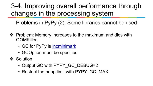 ✤ Problem: Memory increases to the maximum and dies with
OOMKiller.
• GC for PyPy is incminimark
• GCOption must be specified
✤ Solution
• Output GC with PYPY_GC_DEBUG=2
• Restrict the heap limit with PYPY_GC_MAX
3-4. Improving overall performance through
changes in the processing system
Problems in PyPy (2): Some libraries cannot be used

