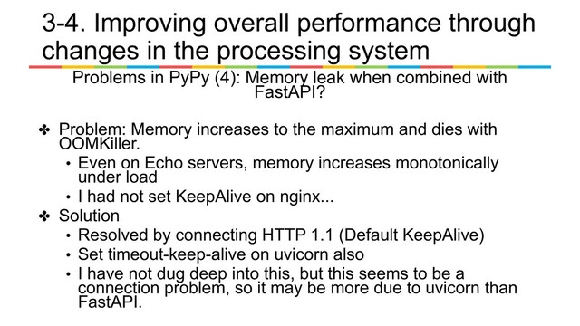 Problems in PyPy (4): Memory leak when combined with
FastAPI?
✤ Problem: Memory increases to the maximum and dies with
OOMKiller.
• Even on Echo servers, memory increases monotonically
under load
• I had not set KeepAlive on nginx...
✤ Solution
• Resolved by connecting HTTP 1.1 (Default KeepAlive)
• Set timeout-keep-alive on uvicorn also
• I have not dug deep into this, but this seems to be a
connection problem, so it may be more due to uvicorn than
FastAPI.
3-4. Improving overall performance through
changes in the processing system
