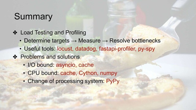Summary
✤ Load Testing and Profiling
• Determine targets → Measure → Resolve bottlenecks
• Useful tools: locust, datadog, fastapi-profiler, py-spy
✤ Problems and solutions
• I/O bound: asyncio, cache
• CPU bound: cache, Cython, numpy
• Change of processing system: PyPy
